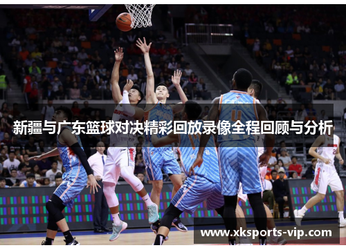 新疆与广东篮球对决精彩回放录像全程回顾与分析